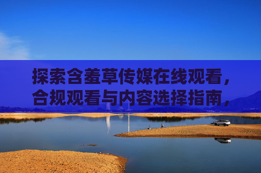 探索含羞草传媒在线观看，合规观看与内容选择指南，含羞草传媒在线观看，合规观看与内容选择指南