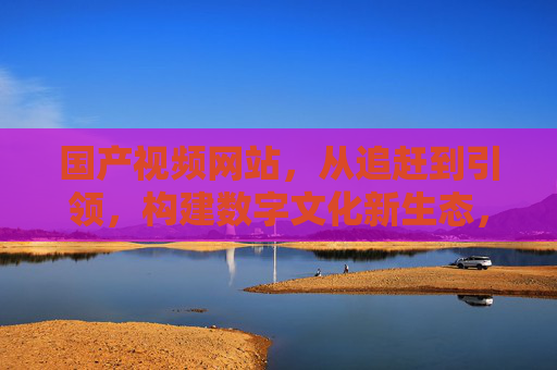 国产视频网站,从追赶到引领,构建数字文化新生态,从追赶到引领,国产视频网站构建数字文化新生态 国产视频网站,从追赶到引领,构建数字文化新生态,从追赶到引领,国产视频网站构建数字文化新生态