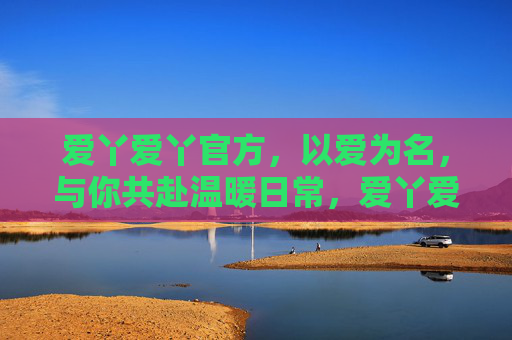 爱丫爱丫官方，以爱为名，与你共赴温暖日常，爱丫爱丫官方，以爱之名，温暖日常