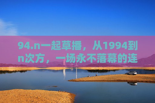 94.n一起草播,从1994到n次方,一场永不落幕的连接实验,1994到n次方,永不落幕的草播连接实验 94.n一起草播,从1994到n次方,一场永不落幕的连接实验,1994到n次方,永不落幕的草播连接实验