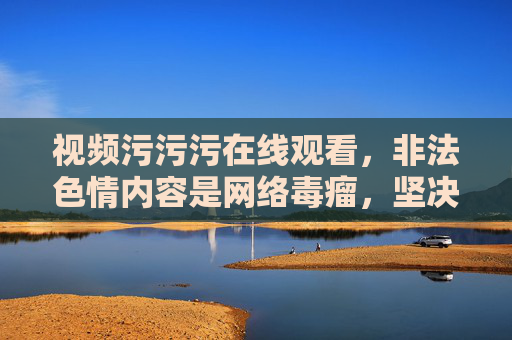 视频污污污在线观看,非法色情内容是网络毒瘤,坚决抵制!网络毒瘤非法色情,坚决抵制污污污在线观看 视频污污污在线观看,非法色情内容是网络毒瘤,坚决抵制!网络毒瘤非法色情,坚决抵制污污污在线观看