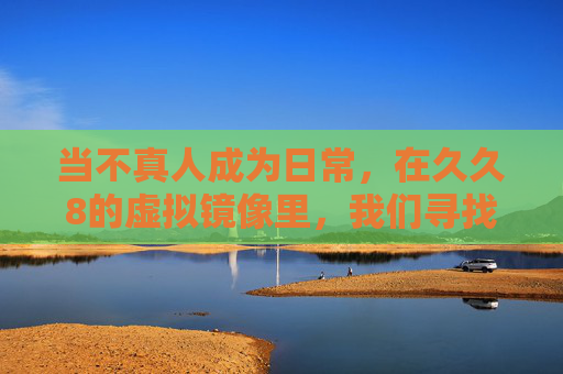 当不真人成为日常,在久久8的虚拟镜像里,我们寻找着什么?非人日常,虚拟镜像中的寻觅 当不真人成为日常,在久久8的虚拟镜像里,我们寻找着什么?非人日常,虚拟镜像中的寻觅
