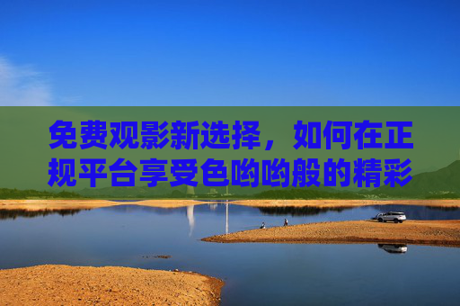 免费观影新选择,如何在正规平台享受色哟哟般的精彩影视体验?免费观影新选择,正规平台畅享精彩影视体验 免费观影新选择,如何在正规平台享受色哟哟般的精彩影视体验?免费观影新选择,正规平台畅享精彩影视体验