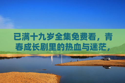 已满十九岁全集免费看,青春成长剧里的热血与迷茫,解锁你的青春共鸣,已满十九岁,青春成长剧的热血迷茫与共鸣 已满十九岁全集免费看,青春成长剧里的热血与迷茫,解锁你的青春共鸣,已满十九岁,青春成长剧的热血迷茫与共鸣