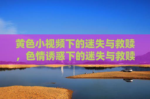 黄色小视频下的迷失与救赎,色情诱惑下的迷失与救赎 黄色小视频下的迷失与救赎,色情诱惑下的迷失与救赎