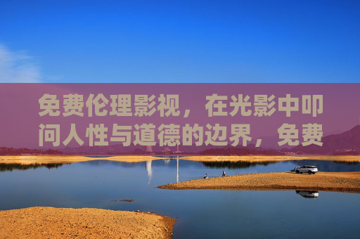 免费伦理影视,在光影中叩问人性与道德的边界,免费伦理影视,在光影中叩问人性与道德边界 免费伦理影视,在光影中叩问人性与道德的边界,免费伦理影视,在光影中叩问人性与道德边界