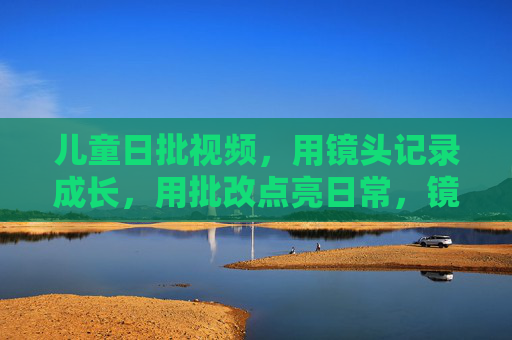 儿童日批视频,用镜头记录成长,用批改点亮日常,镜头下的儿童成长,批改点亮日常 儿童日批视频,用镜头记录成长,用批改点亮日常,镜头下的儿童成长,批改点亮日常