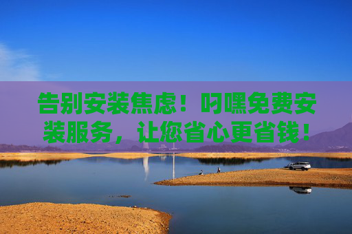告别安装焦虑!叼嘿免费安装服务,让您省心更省钱!叼嘿免费安装,告别焦虑,省心省钱! 告别安装焦虑!叼嘿免费安装服务,让您省心更省钱!叼嘿免费安装,告别焦虑,省心省钱!