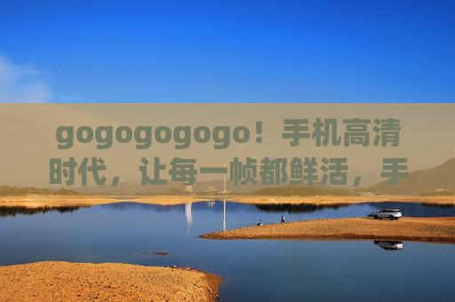 gogogogogo!手机高清时代,让每一帧都鲜活,手机高清时代,每一帧都鲜活 gogogogogo!手机高清时代,让每一帧都鲜活,手机高清时代,每一帧都鲜活