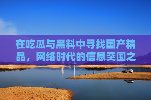 在吃瓜与黑料中寻找国产精品,网络时代的信息突围之路,从吃瓜黑料到国产精品,网络时代的信息突围 在吃瓜与黑料中寻找国产精品,网络时代的信息突围之路,从吃瓜黑料到国产精品,网络时代的信息突围