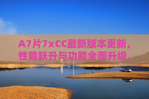 A7片7xCC最新版本更新,性能跃升与功能全面升级,A7片7xCC新版本更新,性能跃升与功能全面升级 A7片7xCC最新版本更新,性能跃升与功能全面升级,A7片7xCC新版本更新,性能跃升与功能全面升级