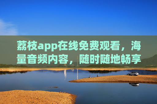荔枝app在线免费观看,海量音频内容,随时随地畅享听觉盛宴,荔枝app,海量免费音频,随时随地畅享听觉盛宴 荔枝app在线免费观看,海量音频内容,随时随地畅享听觉盛宴,荔枝app,海量免费音频,随时随地畅享听觉盛宴