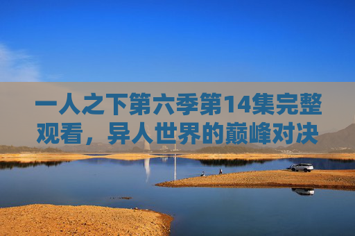 一人之下第六季第14集完整观看,异人世界的巅峰对决,情感与热血的双重奏,一人之下第六季第14集,异人巅峰对决,情感热血双重奏 一人之下第六季第14集完整观看,异人世界的巅峰对决,情感与热血的双重奏,一人之下第六季第14集,异人巅峰对决,情感热血双重奏