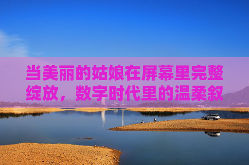 当美丽的姑娘在屏幕里完整绽放,数字时代里的温柔叙事,温柔叙事,数字绽放,屏幕里的姑娘 当美丽的姑娘在屏幕里完整绽放,数字时代里的温柔叙事,温柔叙事,数字绽放,屏幕里的姑娘
