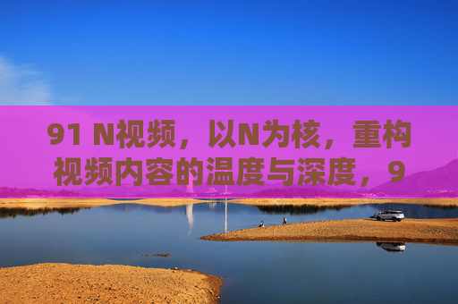 91 N视频,以N为核,重构视频内容的温度与深度,91 N视频,以N为核,重构视频内容的温度与深度 91 N视频,以N为核,重构视频内容的温度与深度,91 N视频,以N为核,重构视频内容的温度与深度
