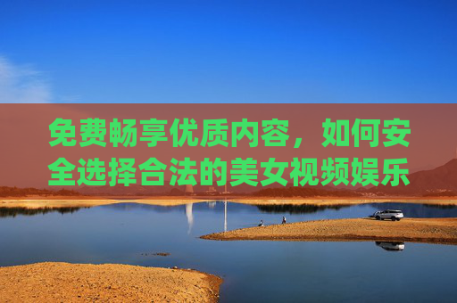 免费畅享优质内容,如何安全选择合法的美女视频娱乐app,如何安全合法选择免费优质美女视频娱乐app 免费畅享优质内容,如何安全选择合法的美女视频娱乐app,如何安全合法选择免费优质美女视频娱乐app