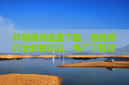 抖阳视频负费下载，短视频行业的新玩法，用户下载还能赚收益？抖阳视频负费下载，短视频行业新玩法，用户下载即赚收益？