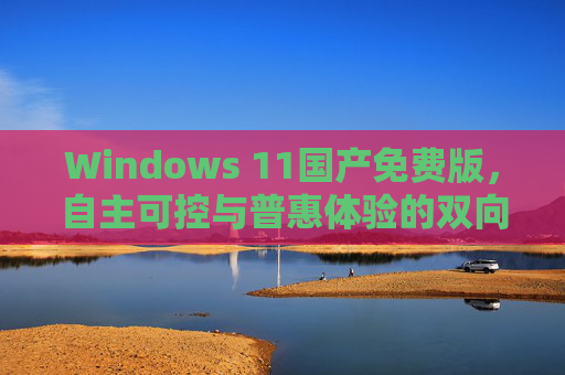 Windows 11国产免费版，自主可控与普惠体验的双向奔赴，Windows 11国产免费版，自主可控与普惠体验的双向奔赴