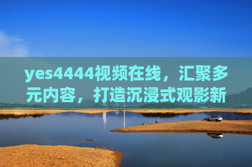 yes4444视频在线,汇聚多元内容,打造沉浸式观影新体验,yes4444视频在线,多元内容沉浸式观影新体验 yes4444视频在线,汇聚多元内容,打造沉浸式观影新体验,yes4444视频在线,多元内容沉浸式观影新体验
