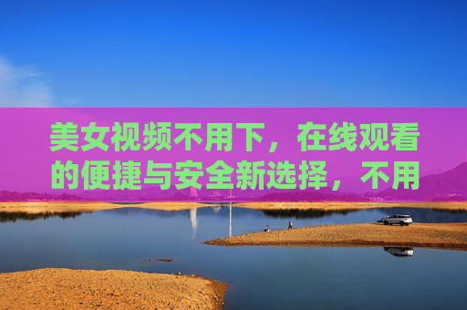 美女视频不用下,在线观看的便捷与安全新选择,不用下载美女视频,在线观看便捷安全新选择 美女视频不用下,在线观看的便捷与安全新选择,不用下载美女视频,在线观看便捷安全新选择