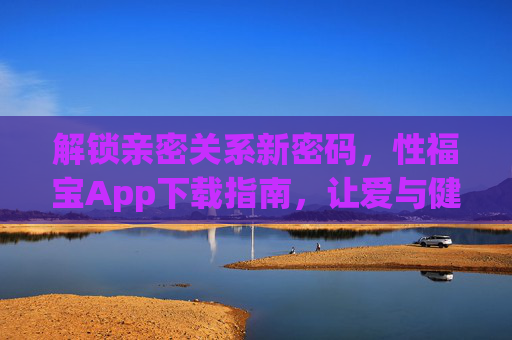 解锁亲密关系新密码,性福宝App下载指南,让爱与健康同行,性福宝App下载指南,解锁亲密关系新密码,让爱与健康同行 解锁亲密关系新密码,性福宝App下载指南,让爱与健康同行,性福宝App下载指南,解锁亲密关系新密码,让爱与健康同行