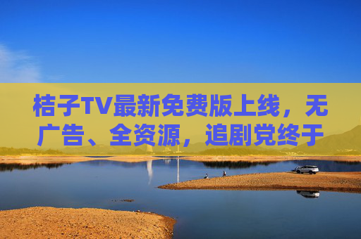 桔子TV最新免费版上线,无广告、全资源,追剧党终于不用再氪金!桔子TV最新免费版上线,无广告全资源,追剧党告别氪金! 桔子TV最新免费版上线,无广告、全资源,追剧党终于不用再氪金!桔子TV最新免费版上线,无广告全资源,追剧党告别氪金!