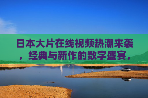 日本大片在线视频热潮来袭,经典与新作的数字盛宴,日本大片在线热潮,经典新作数字盛宴 日本大片在线视频热潮来袭,经典与新作的数字盛宴,日本大片在线热潮,经典新作数字盛宴