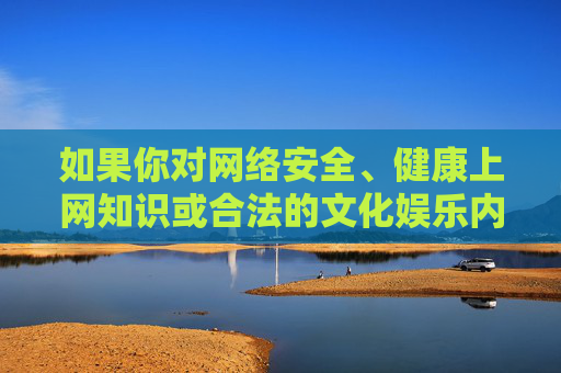 如果你对网络安全、健康上网知识或合法的文化娱乐内容感兴趣,我很乐意为你提供相关信息和建议。让我们共同营造一个风清气正的网络空间,促进社会主义文化的繁荣发展,网络安全伴健康上网,共建清朗网络空间 如果你对网络安全、健康上网知识或合法的文化娱乐内容感兴趣,我很乐意为你提供相关信息和建议。让我们共同营造一个风清气正的网络空间,促进社会主义文化的繁荣发展,网络安全伴健康上网,共建清朗网络空间