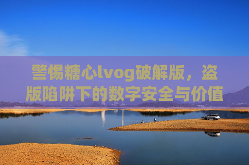 警惕糖心lvog破解版,盗版陷阱下的数字安全与价值反思 警惕糖心lvog破解版,盗版陷阱下的数字安全与价值反思