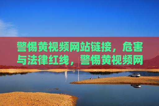 警惕黄视频网站链接,危害与法律红线,警惕黄视频网站链接,危害与法律红线 警惕黄视频网站链接,危害与法律红线,警惕黄视频网站链接,危害与法律红线