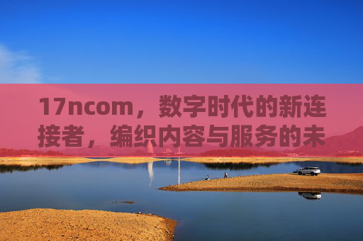 17ncom,数字时代的新连接者,编织内容与服务的未来生态,17ncom,数字时代新连接者,编织内容服务未来生态 17ncom,数字时代的新连接者,编织内容与服务的未来生态,17ncom,数字时代新连接者,编织内容服务未来生态