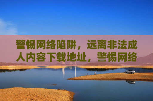 警惕网络陷阱,远离非法成人内容下载地址,警惕网络陷阱,远离非法成人内容下载地址 警惕网络陷阱,远离非法成人内容下载地址,警惕网络陷阱,远离非法成人内容下载地址