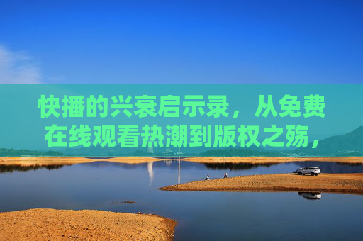 快播的兴衰启示录,从免费在线观看热潮到版权之殇,快播兴衰启示录,从免费热潮到版权之殇 快播的兴衰启示录,从免费在线观看热潮到版权之殇,快播兴衰启示录,从免费热潮到版权之殇