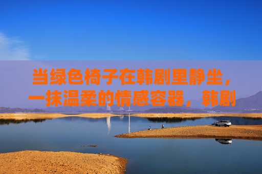 当绿色椅子在韩剧里静坐,一抹温柔的情感容器,韩剧静坐处,绿色椅盛温柔 当绿色椅子在韩剧里静坐,一抹温柔的情感容器,韩剧静坐处,绿色椅盛温柔