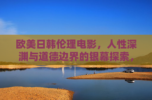 欧美日韩伦理电影,人性深渊与道德边界的银幕探索,人性深渊与道德边界,欧美日韩伦理电影的银幕探索 欧美日韩伦理电影,人性深渊与道德边界的银幕探索,人性深渊与道德边界,欧美日韩伦理电影的银幕探索