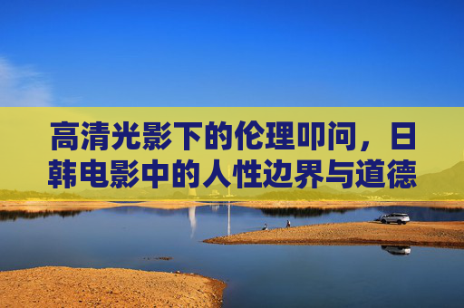 高清光影下的伦理叩问，日韩电影中的人性边界与道德困境，光影伦理与人性困境，日韩电影的道德边界叩问