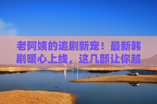 老阿姨的追剧新宠!最新韩剧暖心上线,这几部让你越看越上头,老阿姨追剧新宠!最新暖心韩剧上线,越看越上头 老阿姨的追剧新宠!最新韩剧暖心上线,这几部让你越看越上头,老阿姨追剧新宠!最新暖心韩剧上线,越看越上头
