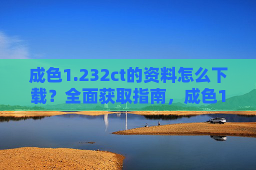 成色1.232ct的资料怎么下载?全面获取指南,成色1.232ct资料下载全面获取指南 成色1.232ct的资料怎么下载?全面获取指南,成色1.232ct资料下载全面获取指南