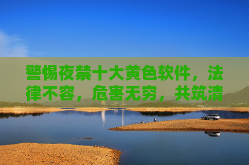 警惕夜禁十大黄色软件,法律不容,危害无穷,共筑清朗网络空间,警惕夜禁十大黄色软件,法律不容,危害无穷,共筑清朗网络空间 警惕夜禁十大黄色软件,法律不容,危害无穷,共筑清朗网络空间,警惕夜禁十大黄色软件,法律不容,危害无穷,共筑清朗网络空间