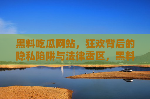 黑料吃瓜网站,狂欢背后的隐私陷阱与法律雷区,黑料吃瓜狂欢,隐私陷阱与法律雷区 黑料吃瓜网站,狂欢背后的隐私陷阱与法律雷区,黑料吃瓜狂欢,隐私陷阱与法律雷区