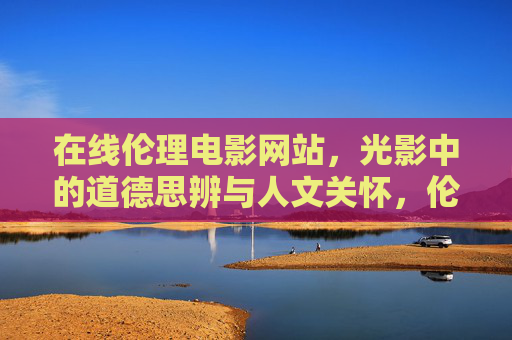 在线伦理电影网站,光影中的道德思辨与人文关怀,伦理光影,在线电影平台的道德思辨与人文关怀 在线伦理电影网站,光影中的道德思辨与人文关怀,伦理光影,在线电影平台的道德思辨与人文关怀