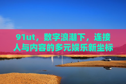 91ut，数字浪潮下，连接人与内容的多元娱乐新坐标，91ut，数字浪潮下连接人与内容的多元娱乐新坐标