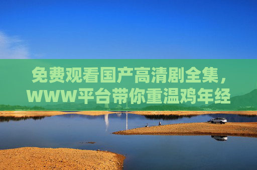 免费观看国产高清剧全集,WWW平台带你重温鸡年经典大片,免费观看国产高清剧全集,WWW平台重温鸡年经典大片 免费观看国产高清剧全集,WWW平台带你重温鸡年经典大片,免费观看国产高清剧全集,WWW平台重温鸡年经典大片