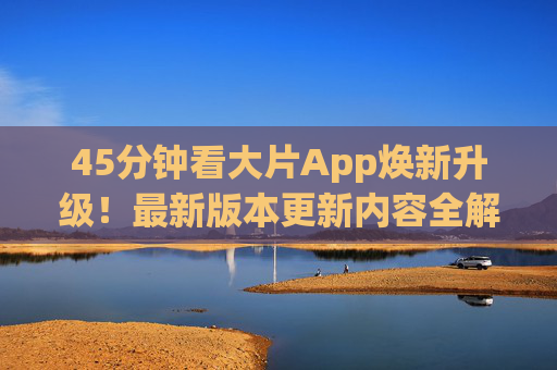 45分钟看大片App焕新升级！最新版本更新内容全解析，观影体验再升级，45分钟看大片App焕新升级，更新内容全解析，观影体验再升级