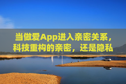 当做爱App进入亲密关系,科技重构的亲密,还是隐私的雷区?做爱App,亲密重构与隐私雷区? 当做爱App进入亲密关系,科技重构的亲密,还是隐私的雷区?做爱App,亲密重构与隐私雷区?
