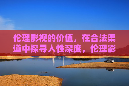 伦理影视的价值,在合法渠道中探寻人性深度,伦理影视的合法渠道,人性深度与价值探寻 伦理影视的价值,在合法渠道中探寻人性深度,伦理影视的合法渠道,人性深度与价值探寻
