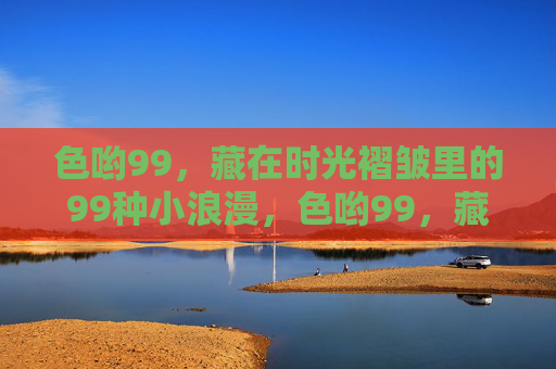 色哟99,藏在时光褶皱里的99种小浪漫,色哟99,藏在时光褶皱里的99种小浪漫 色哟99,藏在时光褶皱里的99种小浪漫,色哟99,藏在时光褶皱里的99种小浪漫