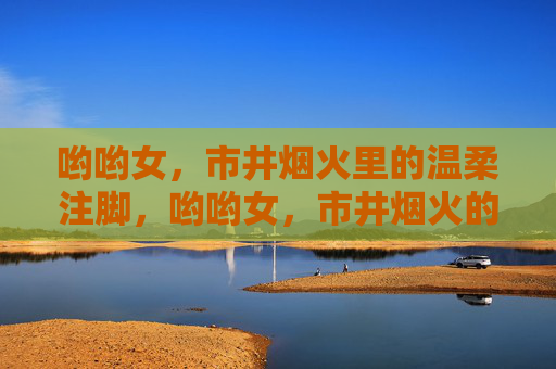 哟哟女,市井烟火里的温柔注脚,哟哟女,市井烟火的温柔注脚 哟哟女,市井烟火里的温柔注脚,哟哟女,市井烟火的温柔注脚