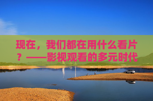 现在,我们都在用什么看片?——影视观看的多元时代 现在,我们都在用什么看片?——影视观看的多元时代