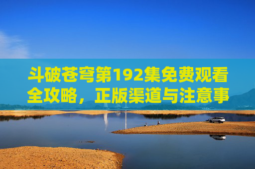 斗破苍穹第192集免费观看全攻略，正版渠道与注意事项，斗破苍穹第192集免费观看全攻略，正版渠道与注意事项